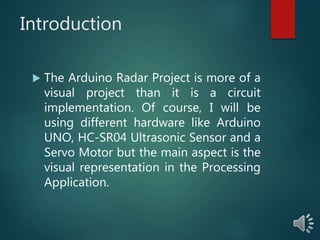 Introduction
 The Arduino Radar Project is more of a
visual project than it is a circuit
implementation. Of course, I will be
using different hardware like Arduino
UNO, HC-SR04 Ultrasonic Sensor and a
Servo Motor but the main aspect is the
visual representation in the Processing
Application.
 