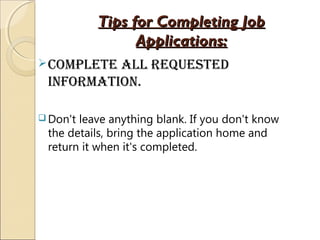Tips for Completing JobTips for Completing Job
Applications:Applications:
complete all Requested
infoRmation.
 Don't leave anything blank. If you don't know
the details, bring the application home and
return it when it's completed.
 