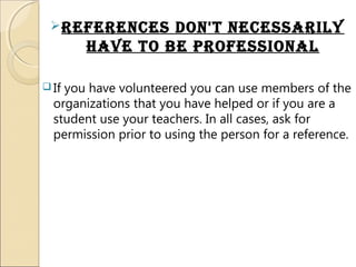 references don't necessariLy
have to be professionaL
 If you have volunteered you can use members of the
organizations that you have helped or if you are a
student use your teachers. In all cases, ask for
permission prior to using the person for a reference.
 