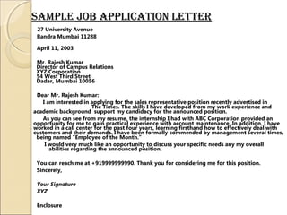sampLe job appLication Letterjob appLication Letter
27 University Avenue
Bandra Mumbai 11288
April 11, 2003
Mr. Rajesh Kumar
Director of Campus Relations
XYZ Corporation
54 West Third Street
Dadar, Mumbai 10056
Dear Mr. Rajesh Kumar:
I am interested in applying for the sales representative position recently advertised in
The Times. The skills I have developed from my work experience and
academic background support my candidacy for the announced position.
As you can see from my resume, the internship I had with ABC Corporation provided an
opportunity for me to gain practical experience with account maintenance .In addition, I have
worked in a call center for the past four years, learning firsthand how to effectively deal with
customers and their demands. I have been formally commended by management several times,
being named "Employee of the Month.“
I would very much like an opportunity to discuss your specific needs any my overall
abilities regarding the announced position.
You can reach me at +919999999990. Thank you for considering me for this position.
Sincerely,
Your Signature
XYZ
Enclosure
 