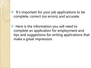  It's important for your job applications to be
complete, correct (no errors) and accurate.
 Here is the information you will need to
complete an application for employment and
tips and suggestions for writing applications that
make a great impression.
 