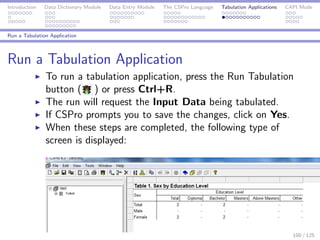 Introduction Data Dictionary Module Data Entry Module The CSPro Language Tabulation Applications CAPI Mode
Run a Tabulation Application
Run a Tabulation Application
To run a tabulation application, press the Run Tabulation
button ( ) or press Ctrl+R.
The run will request the Input Data being tabulated.
If CSPro prompts you to save the changes, click on Yes.
When these steps are completed, the following type of
screen is displayed:
100 / 125
 