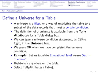 Introduction Data Dictionary Module Data Entry Module The CSPro Language Tabulation Applications CAPI Mode
Run a Tabulation Application
Deﬁne a Universe for a Table
A universe is a ﬁlter, or a way of restricting the table to a
subset of the data records that meet a certain condition.
The deﬁnition of a universe is available from the Tally
Attributes for a Table dialog box.
We can type a universe condition statement, as CSPro
logic, in the Universe box.
We press OK when we have completed the universe
condition.
Example. Let us tabulate Educational level versus Sex =
”Female”.
Right-click anywhere on the table.
Select TallyAttributes (Table).
101 / 125
 