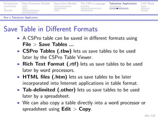 Introduction Data Dictionary Module Data Entry Module The CSPro Language Tabulation Applications CAPI Mode
Run a Tabulation Application
Save Table in Diﬀerent Formats
A CSPro table can be saved in diﬀerent formats using
File > Save Tables ...
CSPro Tables (.tbw) lets us save tables to be used
later by the CSPro Table Viewer.
Rich Text Format (.rtf) lets us save tables to be used
later by word processors.
HTML ﬁles (.htm) lets us save tables to be later
incorporated into Internet applications in table format.
Tab-delimited (.other) lets us save tables to be used
later by a spreadsheet.
We can also copy a table directly into a word processor or
spreadsheet using Edit > Copy.
104 / 125
 