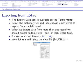 Introduction Data Dictionary Module Data Entry Module The CSPro Language Tabulation Applications CAPI Mode
Run a Tabulation Application
Exporting from CSPro
The Export Data tool is available on the Tools menu.
Select the dictionary ﬁle and then choose which items to
export from the left panel.
When we export data from more than one record we
should export multiple ﬁles – one for each record type.
Choose an export format (.txt, .csv).
We click run and select the data ﬁle (MUDH.dat).
105 / 125
 