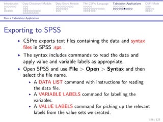 Introduction Data Dictionary Module Data Entry Module The CSPro Language Tabulation Applications CAPI Mode
Run a Tabulation Application
Exporting to SPSS
CSPro exports text ﬁles containing the data and syntax
ﬁles in SPSS .sps.
The syntax includes commands to read the data and
apply value and variable labels as appropriate.
Open SPSS and use File > Open > Syntax and then
select the ﬁle name.
A DATA LIST command with instructions for reading
the data ﬁle.
A VARIABLE LABELS command for labelling the
variables.
A VALUE LABELS command for picking up the relevant
labels from the value sets we created.
106 / 125
 