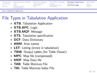 Introduction Data Dictionary Module Data Entry Module The CSPro Language Tabulation Applications CAPI Mode
Run a Tabulation Application
File Types in Tabulation Application
XTB: Tabulation Application
XTB.APC: Logic
XTB.MGF: Message
XTS: Tabulation speciﬁcation
DCF: Data Dictionary
ANM: Area names
LST: Listing (errors in tabulation)
TBW: Output tables (for Table Viewer)
MPC: Map ﬁle (compressed)
MDF: Map Data ﬁle
TAB: Table Matrices File
TAI: Table Matrices Index File
109 / 125
 
