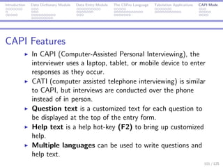 Introduction Data Dictionary Module Data Entry Module The CSPro Language Tabulation Applications CAPI Mode
CAPI Features
In CAPI (Computer-Assisted Personal Interviewing), the
interviewer uses a laptop, tablet, or mobile device to enter
responses as they occur.
CATI (computer assisted telephone interviewing) is similar
to CAPI, but interviews are conducted over the phone
instead of in person.
Question text is a customized text for each question to
be displayed at the top of the entry form.
Help text is a help hot-key (F2) to bring up customized
help.
Multiple languages can be used to write questions and
help text.
111 / 125
 