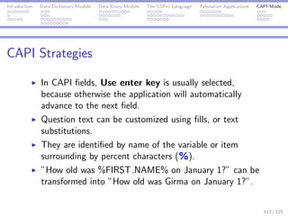 Introduction Data Dictionary Module Data Entry Module The CSPro Language Tabulation Applications CAPI Mode
CAPI Strategies
In CAPI ﬁelds, Use enter key is usually selected,
because otherwise the application will automatically
advance to the next ﬁeld.
Question text can be customized using ﬁlls, or text
substitutions.
They are identiﬁed by name of the variable or item
surrounding by percent characters (%).
”How old was %FIRST NAME% on January 1?” can be
transformed into ”How old was Girma on January 1?”.
113 / 125
 