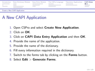 Introduction Data Dictionary Module Data Entry Module The CSPro Language Tabulation Applications CAPI Mode
Create a New CAPI Application
A New CAPI Application
1. Open CSPro and select Create New Application.
2. Click on OK.
3. Click on CAPI Data Entry Application and then OK.
4. Provide the name of the application.
5. Provide the name of the dictionary.
6. Fill every information required in the dictionary.
7. Switch to the forms tab by clicking on the Forms button.
8. Select Edit > Generate Forms.
114 / 125
 