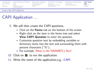 Introduction Data Dictionary Module Data Entry Module The CSPro Language Tabulation Applications CAPI Mode
Create a New CAPI Application
CAPI Application ...
9. We will then create the CAPI questions.
Click on the Forms tab on the bottom of the screen.
Right click on the item in the forms tree and select
View CAPI Question to enter the question.
Customize question text by embedding variables or
dictionary items into the text and surrounding them with
percent characters (”%”).
For example, What is the %NAME%’s Sex?.
10. Click on to run the application.
11. Write the name of the application,e.g., CAPI.
115 / 125
 