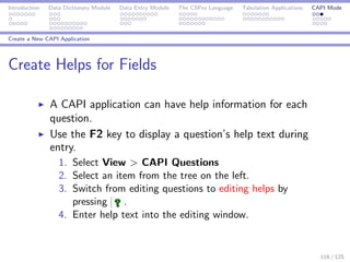 Introduction Data Dictionary Module Data Entry Module The CSPro Language Tabulation Applications CAPI Mode
Create a New CAPI Application
Create Helps for Fields
A CAPI application can have help information for each
question.
Use the F2 key to display a question’s help text during
entry.
1. Select View > CAPI Questions
2. Select an item from the tree on the left.
3. Switch from editing questions to editing helps by
pressing .
4. Enter help text into the editing window.
116 / 125
 