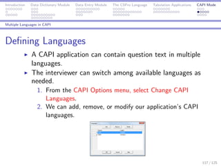 Introduction Data Dictionary Module Data Entry Module The CSPro Language Tabulation Applications CAPI Mode
Multiple Languages in CAPI
Deﬁning Languages
A CAPI application can contain question text in multiple
languages.
The interviewer can switch among available languages as
needed.
1. From the CAPI Options menu, select Change CAPI
Languages.
2. We can add, remove, or modify our application’s CAPI
languages.
117 / 125
 