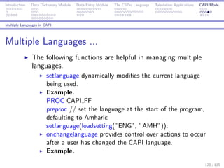 Introduction Data Dictionary Module Data Entry Module The CSPro Language Tabulation Applications CAPI Mode
Multiple Languages in CAPI
Multiple Languages ...
The following functions are helpful in managing multiple
languages.
setlanguage dynamically modiﬁes the current language
being used.
Example.
PROC CAPI FF
preproc // set the language at the start of the program,
defaulting to Amharic
setlanguage(loadsetting(”ENG”, ”AMH”));
onchangelanguage provides control over actions to occur
after a user has changed the CAPI language.
Example.
120 / 125
 