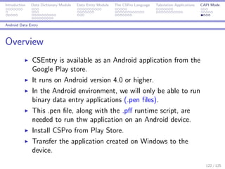 Introduction Data Dictionary Module Data Entry Module The CSPro Language Tabulation Applications CAPI Mode
Android Data Entry
Overview
CSEntry is available as an Android application from the
Google Play store.
It runs on Android version 4.0 or higher.
In the Android environment, we will only be able to run
binary data entry applications (.pen ﬁles).
This .pen ﬁle, along with the .pﬀ runtime script, are
needed to run thw application on an Android device.
Install CSPro from Play Store.
Transfer the application created on Windows to the
device.
122 / 125
 