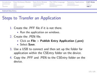 Introduction Data Dictionary Module Data Entry Module The CSPro Language Tabulation Applications CAPI Mode
Android Data Entry
Steps to Transfer an Application
1. Create the .PFF ﬁle if it is not there.
Run the application on windows.
2. Create the .PEN ﬁle.
Click on File > Publish Entry Application (.pen)
Select Save.
3. Use a USB to connect and then set up the folder for
application within the CSEntry folder on the device.
4. Copy the .PFF and .PEN to the CSEntry folder on the
device.
123 / 125
 