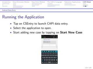 Introduction Data Dictionary Module Data Entry Module The CSPro Language Tabulation Applications CAPI Mode
Android Data Entry
Running the Application
Tap on CSEntry to launch CAPI data entry.
Select the application to open.
Start adding new case by tapping on Start New Case
124 / 125
 
