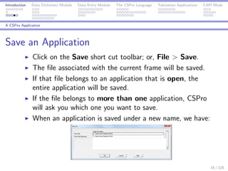 Introduction Data Dictionary Module Data Entry Module The CSPro Language Tabulation Applications CAPI Mode
A CSPro Application
Save an Application
Click on the Save short cut toolbar; or, File > Save.
The ﬁle associated with the current frame will be saved.
If that ﬁle belongs to an application that is open, the
entire application will be saved.
If the ﬁle belongs to more than one application, CSPro
will ask you which one you want to save.
When an application is saved under a new name, we have:
15 / 125
 