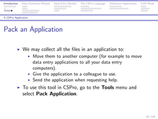 Introduction Data Dictionary Module Data Entry Module The CSPro Language Tabulation Applications CAPI Mode
A CSPro Application
Pack an Application
We may collect all the ﬁles in an application to:
Move them to another computer (for example to move
data entry applications to all your data entry
computers).
Give the application to a colleague to use.
Send the application when requesting help.
To use this tool in CSPro, go to the Tools menu and
select Pack Application.
16 / 125
 