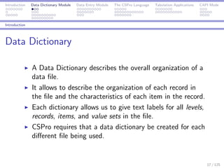 Introduction Data Dictionary Module Data Entry Module The CSPro Language Tabulation Applications CAPI Mode
Introduction
Data Dictionary
A Data Dictionary describes the overall organization of a
data ﬁle.
It allows to describe the organization of each record in
the ﬁle and the characteristics of each item in the record.
Each dictionary allows us to give text labels for all levels,
records, items, and value sets in the ﬁle.
CSPro requires that a data dictionary be created for each
diﬀerent ﬁle being used.
17 / 125
 