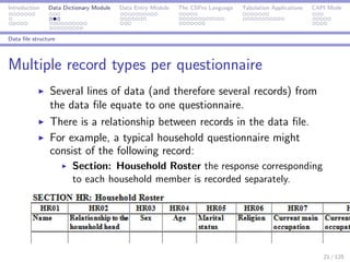Introduction Data Dictionary Module Data Entry Module The CSPro Language Tabulation Applications CAPI Mode
Data ﬁle structure
Multiple record types per questionnaire
Several lines of data (and therefore several records) from
the data ﬁle equate to one questionnaire.
There is a relationship between records in the data ﬁle.
For example, a typical household questionnaire might
consist of the following record:
Section: Household Roster the response corresponding
to each household member is recorded separately.
21 / 125
 