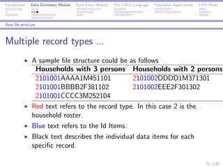 Introduction Data Dictionary Module Data Entry Module The CSPro Language Tabulation Applications CAPI Mode
Data ﬁle structure
Multiple record types ...
A sample ﬁle structure could be as follows
Households with 3 persons Households with 2 persons
2101001AAAA1M451101 2101002DDDD1M371301
2101001BBBB2F381102 2101002EEE2F301302
2101001CCCC3M252104
Red text refers to the record type. In this case 2 is the
household roster.
Blue text refers to the Id Items.
Black text describes the individual data items for each
speciﬁc record.
22 / 125
 