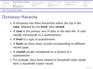 Introduction Data Dictionary Module Data Entry Module The CSPro Language Tabulation Applications CAPI Mode
Basic Concepts of Dictionary
Dictionary Hierarchy
A dictionary has three hierarchies where the top is the
case, followed by the level, then record.
A case is the primary unit of data in the data ﬁle. A case
usually corresponds to a questionnaire.
A level is a type of questionnaire.
A level can have many records corresponding to diﬀerent
record types.
A record usually corresponds to a section of a
questionnaire.
For example, data items related to household roster would
form a household roaster record.
23 / 125
 