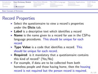 Introduction Data Dictionary Module Data Entry Module The CSPro Language Tabulation Applications CAPI Mode
Basic Concepts of Dictionary
Record Properties
Select the questionnaire to view a record’s properties
under the Dicts tab.
Label is a descriptive text which identiﬁes a record
Name is the name given to a record for use in the CSPro
language procedures. This should be unique for each
record
Type Value is a code that identiﬁes a record. This
should be unique for each record.
Required: is it mandatory that a questionnaire contains
this kind of record? (Yes/No)
For example, if data are to be collected from both
homeless people and those having home, then the housing
record is not required but the person record is required. 25 / 125
 