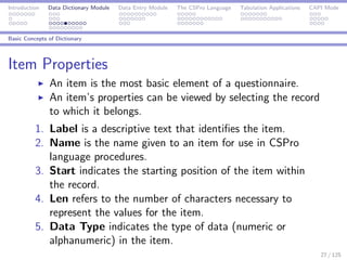 Introduction Data Dictionary Module Data Entry Module The CSPro Language Tabulation Applications CAPI Mode
Basic Concepts of Dictionary
Item Properties
An item is the most basic element of a questionnaire.
An item’s properties can be viewed by selecting the record
to which it belongs.
1. Label is a descriptive text that identiﬁes the item.
2. Name is the name given to an item for use in CSPro
language procedures.
3. Start indicates the starting position of the item within
the record.
4. Len refers to the number of characters necessary to
represent the values for the item.
5. Data Type indicates the type of data (numeric or
alphanumeric) in the item.
27 / 125
 