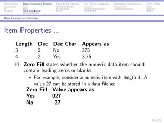 Introduction Data Dictionary Module Data Entry Module The CSPro Language Tabulation Applications CAPI Mode
Basic Concepts of Dictionary
Item Properties ...
Length Dec Dec Char Appears as
3 2 No 375
4 2 Yes 3.75
10. Zero Fill states whether the numeric data item should
contain leading zeros or blanks.
For example, consider a numeric item with length 3. A
value 27 can be stored in a data ﬁle as:
Zero Fill Value appears as
Yes 027
No 27
29 / 125
 