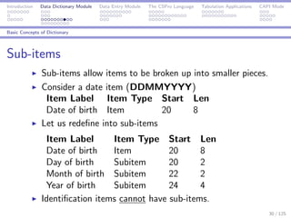 Introduction Data Dictionary Module Data Entry Module The CSPro Language Tabulation Applications CAPI Mode
Basic Concepts of Dictionary
Sub-items
Sub-items allow items to be broken up into smaller pieces.
Consider a date item (DDMMYYYY)
Item Label Item Type Start Len
Date of birth Item 20 8
Let us redeﬁne into sub-items
Item Label Item Type Start Len
Date of birth Item 20 8
Day of birth Subitem 20 2
Month of birth Subitem 22 2
Year of birth Subitem 24 4
Identiﬁcation items cannot have sub-items.
30 / 125
 