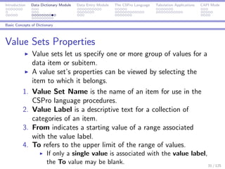 Introduction Data Dictionary Module Data Entry Module The CSPro Language Tabulation Applications CAPI Mode
Basic Concepts of Dictionary
Value Sets Properties
Value sets let us specify one or more group of values for a
data item or subitem.
A value set’s properties can be viewed by selecting the
item to which it belongs.
1. Value Set Name is the name of an item for use in the
CSPro language procedures.
2. Value Label is a descriptive text for a collection of
categories of an item.
3. From indicates a starting value of a range associated
with the value label.
4. To refers to the upper limit of the range of values.
If only a single value is associated with the value label,
the To value may be blank. 31 / 125
 