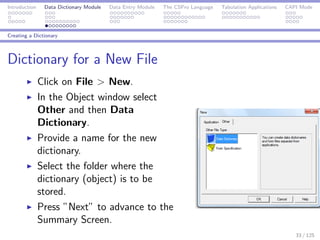 Introduction Data Dictionary Module Data Entry Module The CSPro Language Tabulation Applications CAPI Mode
Creating a Dictionary
Dictionary for a New File
Click on File > New.
In the Object window select
Other and then Data
Dictionary.
Provide a name for the new
dictionary.
Select the folder where the
dictionary (object) is to be
stored.
Press ”Next” to advance to the
Summary Screen.
33 / 125
 
