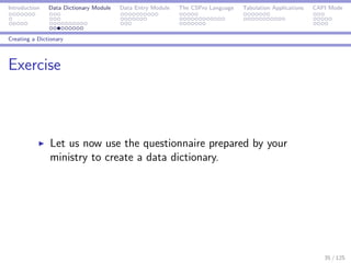 Introduction Data Dictionary Module Data Entry Module The CSPro Language Tabulation Applications CAPI Mode
Creating a Dictionary
Exercise
Let us now use the questionnaire prepared by your
ministry to create a data dictionary.
35 / 125
 