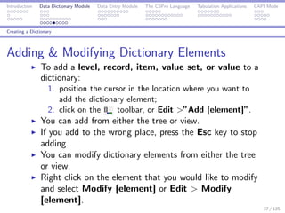 Introduction Data Dictionary Module Data Entry Module The CSPro Language Tabulation Applications CAPI Mode
Creating a Dictionary
Adding & Modifying Dictionary Elements
To add a level, record, item, value set, or value to a
dictionary:
1. position the cursor in the location where you want to
add the dictionary element;
2. click on the toolbar, or Edit >”Add [element]”.
You can add from either the tree or view.
If you add to the wrong place, press the Esc key to stop
adding.
You can modify dictionary elements from either the tree
or view.
Right click on the element that you would like to modify
and select Modify [element] or Edit > Modify
[element].
37 / 125
 