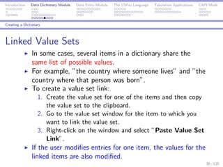 Introduction Data Dictionary Module Data Entry Module The CSPro Language Tabulation Applications CAPI Mode
Creating a Dictionary
Linked Value Sets
In some cases, several items in a dictionary share the
same list of possible values.
For example, ”the country where someone lives” and ”the
country where that person was born”.
To create a value set link:
1. Create the value set for one of the items and then copy
the value set to the clipboard.
2. Go to the value set window for the item to which you
want to link the value set.
3. Right-click on the window and select ”Paste Value Set
Link”.
If the user modiﬁes entries for one item, the values for the
linked items are also modiﬁed.
38 / 125
 