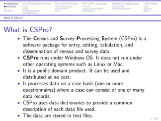 Introduction Data Dictionary Module Data Entry Module The CSPro Language Tabulation Applications CAPI Mode
What is CSPro?
What is CSPro?
The Census and Survey Processing System (CSPro) is a
software package for entry, editing, tabulation, and
dissemination of census and survey data.
CSPro runs under Windows OS. It does not run under
other operating systems such as Linux or Mac.
It is a public domain product. It can be used and
distributed at no cost.
It processes data on a case basis (one or more
questionnaires),where a case can consist of one or many
data records.
CSPro uses data dictionaries to provide a common
description of each data ﬁle used.
The data are stored in text ﬁles. 4 / 125
 