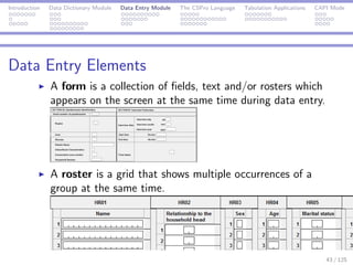 Introduction Data Dictionary Module Data Entry Module The CSPro Language Tabulation Applications CAPI Mode
Data Entry Elements
A form is a collection of ﬁelds, text and/or rosters which
appears on the screen at the same time during data entry.
A roster is a grid that shows multiple occurrences of a
group at the same time.
43 / 125
 