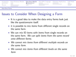 Introduction Data Dictionary Module Data Entry Module The CSPro Language Tabulation Applications CAPI Mode
Data Entry Forms
Issues to Consider When Designing a Form
It is a good idea to make the data entry forms look just
like the questionnaire itself.
it is possible to mix items from diﬀerent single records on
the same form.
We can mix ID items with items from single records on
the same form. We can split items from the same record
onto diﬀerent forms.
We cannot mix items from diﬀerent multiple records on
the same form.
We cannot mix items from diﬀerent levels on the same
form
44 / 125
 