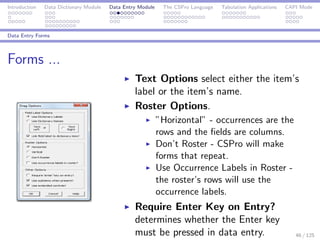 Introduction Data Dictionary Module Data Entry Module The CSPro Language Tabulation Applications CAPI Mode
Data Entry Forms
Forms ...
Text Options select either the item’s
label or the item’s name.
Roster Options.
”Horizontal” - occurrences are the
rows and the ﬁelds are columns.
Don’t Roster - CSPro will make
forms that repeat.
Use Occurrence Labels in Roster -
the roster’s rows will use the
occurrence labels.
Require Enter Key on Entry?
determines whether the Enter key
must be pressed in data entry. 46 / 125
 