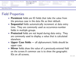 Introduction Data Dictionary Module Data Entry Module The CSPro Language Tabulation Applications CAPI Mode
Data Entry Forms
Field Properties
Persistent ﬁelds are ID ﬁelds that take the value from
the previous case in the data ﬁle as their default.
Sequential ﬁelds automatically increment at data entry
time. They are commonly used as occurrence-number
ﬁelds in multiple groups.
Protected ﬁelds are not keyed during data entry. They
are commonly used to display a value that is calculated
elsewhere.
Upper Case ﬁelds — all alphanumeric ﬁelds should be
upper case.
Mirror ﬁelds show the value of a previously-entered ﬁeld
on the screen.A common use is to show the geographic
IDs on all screens. 49 / 125
 