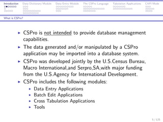 Introduction Data Dictionary Module Data Entry Module The CSPro Language Tabulation Applications CAPI Mode
What is CSPro?
CSPro is not intended to provide database management
capabilities.
The data generated and/or manipulated by a CSPro
application may be imported into a database system.
CSPro was developed jointly by the U.S.Census Bureau,
Macro International,and Serpro,SA,with major funding
from the U.S.Agency for International Development.
CSPro includes the following modules:
Data Entry Applications
Batch Edit Applications
Cross Tabulation Applications
Tools
5 / 125
 