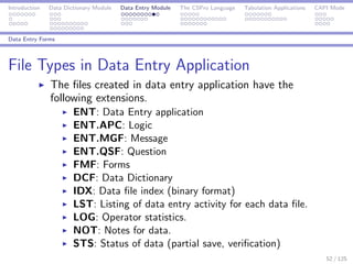 Introduction Data Dictionary Module Data Entry Module The CSPro Language Tabulation Applications CAPI Mode
Data Entry Forms
File Types in Data Entry Application
The ﬁles created in data entry application have the
following extensions.
ENT: Data Entry application
ENT.APC: Logic
ENT.MGF: Message
ENT.QSF: Question
FMF: Forms
DCF: Data Dictionary
IDX: Data ﬁle index (binary format)
LST: Listing of data entry activity for each data ﬁle.
LOG: Operator statistics.
NOT: Notes for data.
STS: Status of data (partial save, veriﬁcation)
52 / 125
 
