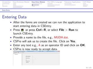 Introduction Data Dictionary Module Data Entry Module The CSPro Language Tabulation Applications CAPI Mode
Data Entry
Entering Data
After the forms are created we can run the application to
start entering data in CSEntry.
Press or press Ctrl+R, or select File > Run to
launch CSEntry.
Provide a name to the ﬁle, e.g., MUDH.dat.
CSPro will ask us to create the ﬁle. Click on Yes.
Enter any text e.g., A as an operator ID and click on OK.
CSPro is now ready to accept data.
54 / 125
 