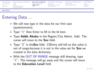 Introduction Data Dictionary Module Data Entry Module The CSPro Language Tabulation Applications CAPI Mode
Data Entry
Entering Data ...
We will now type in the data for our ﬁrst case
(questionnaire).
Type ”1” then Enter to ﬁll in the Id item.
Type Addis Ababa in the Region/City Admin. ﬁeld. The
cursor will move to the Sex ﬁeld.
Type ”3” in theSex ﬁeld. CSEntry will tell us this value is
out of range,because it is not in the value set for Sex we
created in the data dictionary.
With the OUT OF RANGE message still showing, type
”1”. The message will go away and the cursor will move
to the Education Level ﬁeld.
55 / 125
 