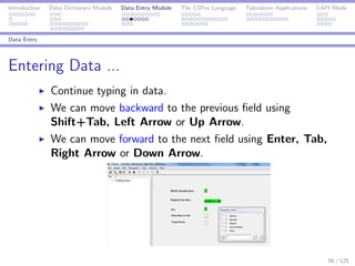 Introduction Data Dictionary Module Data Entry Module The CSPro Language Tabulation Applications CAPI Mode
Data Entry
Entering Data ...
Continue typing in data.
We can move backward to the previous ﬁeld using
Shift+Tab, Left Arrow or Up Arrow.
We can move forward to the next ﬁeld using Enter, Tab,
Right Arrow or Down Arrow.
56 / 125
 