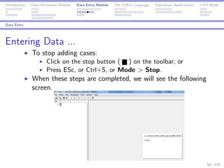 Introduction Data Dictionary Module Data Entry Module The CSPro Language Tabulation Applications CAPI Mode
Data Entry
Entering Data ...
To stop adding cases:
Click on the stop button ( ) on the toolbar, or
Press ESc, or Ctrl+S, or Mode > Stop.
When these steps are completed, we will see the following
screen.
58 / 125
 