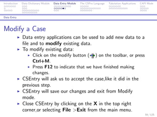 Introduction Data Dictionary Module Data Entry Module The CSPro Language Tabulation Applications CAPI Mode
Data Entry
Modify a Case
Data entry applications can be used to add new data to a
ﬁle and to modify existing data.
To modify existing data:
Click on the modify button ( ) on the toolbar, or press
Ctrl+M.
Press F12 to indicate that we have ﬁnished making
changes.
CSEntry will ask us to accept the case,like it did in the
previous step.
CSEntry will save our changes and exit from Modify
mode.
Close CSEntry by clicking on the X in the top right
corner,or selecting File >Exit from the main menu.
59 / 125
 