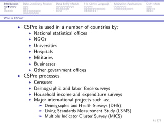 Introduction Data Dictionary Module Data Entry Module The CSPro Language Tabulation Applications CAPI Mode
What is CSPro?
CSPro is used in a number of countries by:
National statistical oﬃces
NGOs
Universities
Hospitals
Militaries
Businesses
Other government oﬃces
CSPro processes
Censuses
Demographic and labor force surveys
Household income and expenditure surveys
Major international projects such as:
Demographic and Health Surveys (DHS)
Living Standards Measurement Study (LSMS)
Multiple Indicator Cluster Survey (MICS)
6 / 125
 