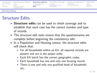 Introduction Data Dictionary Module Data Entry Module The CSPro Language Tabulation Applications CAPI Mode
Data Entry Editing
Structure Edits
Structure edits can be used to check coverage and to
establish that each case has the correct number and type
of records.
The structure edit tests ensure that the questionnaires are
complete before beginning the consistency edit.
In a Population and Housing census, the structure edits
will check that:
For all households within an EA, all required records are
present and are in the proper order.
Each EA batch has the correct geographic codes.
Each household has one and only one housing record.
There is one and only one qualiﬁed head of household,
etc..
61 / 125
 